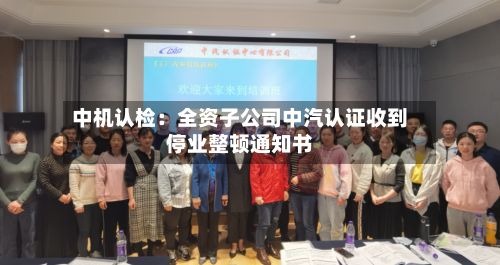中机认检:全资子公司中汽认证收到停业整顿通知书