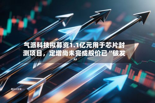气派科技拟募资1.1亿元用于芯片封测项目，定增尚未完成股价已“破发	”-第2张图片