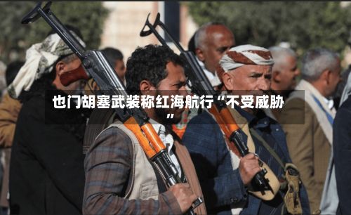 也门胡塞武装称红海航行“不受威胁”-第3张图片