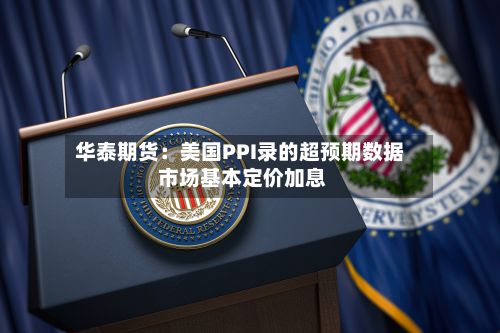 华泰期货：美国PPI录的超预期数据 市场基本定价加息-第3张图片