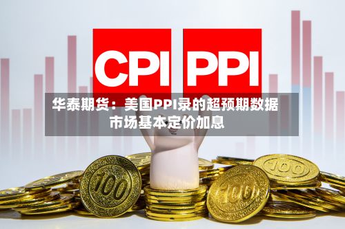 华泰期货：美国PPI录的超预期数据 市场基本定价加息-第1张图片
