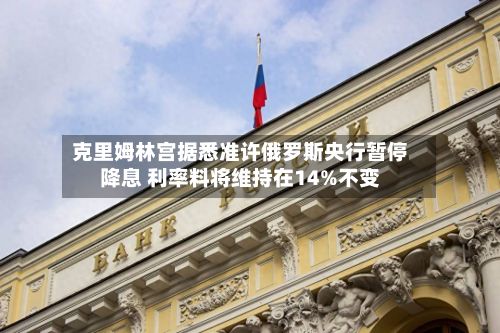 克里姆林宫据悉准许俄罗斯央行暂停降息 利率料将维持在14%不变