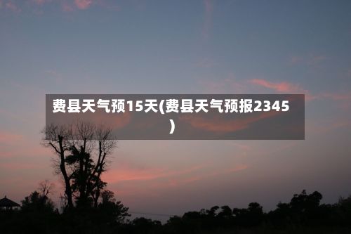 费县天气预15天(费县天气预报2345)-第2张图片
