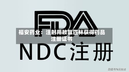 福安药业：注射用赖氨匹林获得药品注册证书-第3张图片