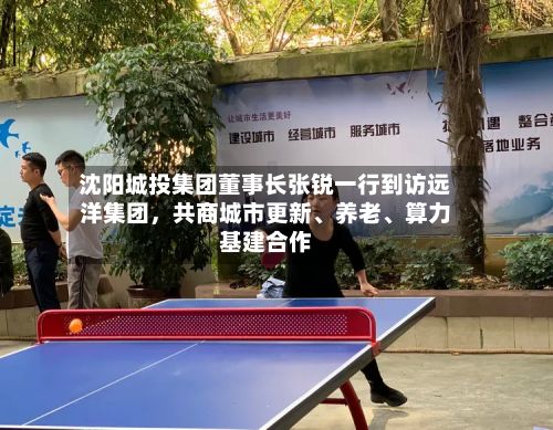 沈阳城投集团董事长张锐一行到访远洋集团，共商城市更新、养老、算力基建合作
