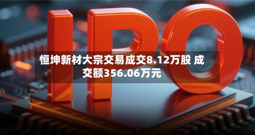恒坤新材大宗交易成交8.12万股 成交额356.06万元-第2张图片