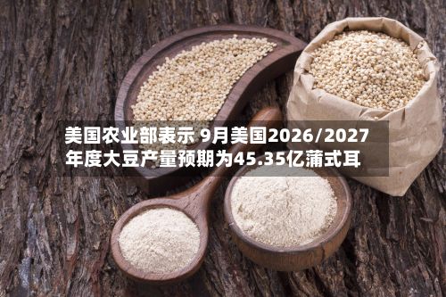 美国农业部表示 9月美国2026/2027年度大豆产量预期为45.35亿蒲式耳