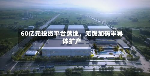 60亿元投资平台落地，无锡加码半导体扩产