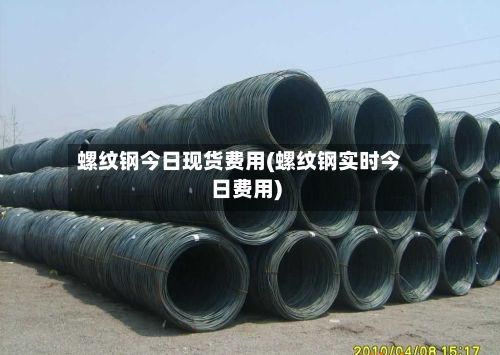 螺纹钢今日现货费用(螺纹钢实时今日费用)