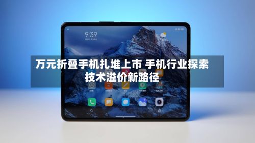 万元折叠手机扎堆上市 手机行业探索技术溢价新路径-第3张图片