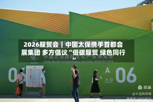 2026服贸会｜中国太保携手首都会展集团 多方倡议“低碳服贸 绿色同行”