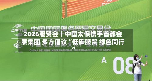 2026服贸会｜中国太保携手首都会展集团 多方倡议“低碳服贸 绿色同行	”-第2张图片