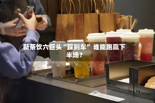 新茶饮六巨头“踩刹车” 谁能跑赢下半场？