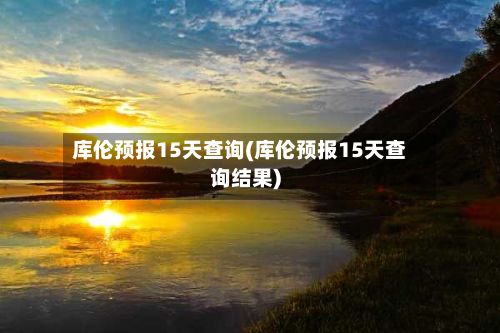 库伦预报15天查询(库伦预报15天查询结果)-第2张图片