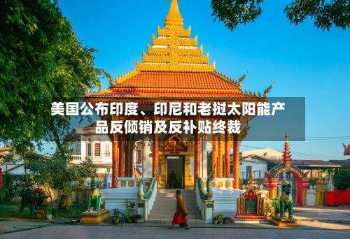 美国公布印度、印尼和老挝太阳能产品反倾销及反补贴终裁-第3张图片