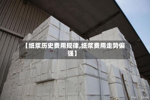 【纸浆历史费用规律,纸浆费用走势偏强】-第3张图片