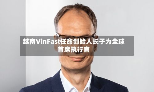 越南VinFast任命创始人长子为全球首席执行官-第3张图片