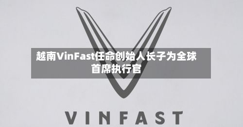 越南VinFast任命创始人长子为全球首席执行官-第2张图片