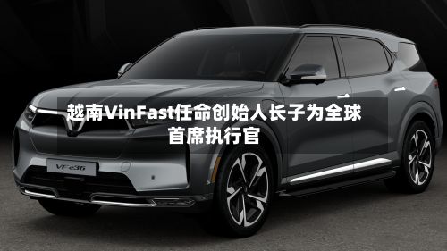 越南VinFast任命创始人长子为全球首席执行官