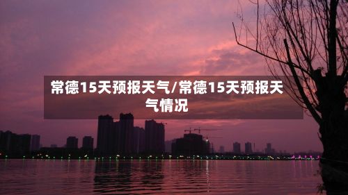 常德15天预报天气/常德15天预报天气情况-第2张图片