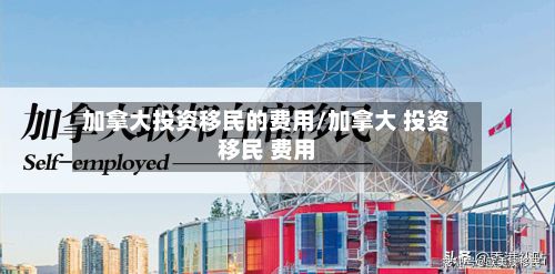 加拿大投资移民的费用/加拿大 投资移民 费用