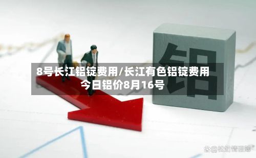 8号长江铝锭费用/长江有色铝锭费用今日铝价8月16号