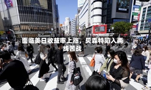 面临美日收益率上涨	，贝森特陷入两线苦战-第2张图片