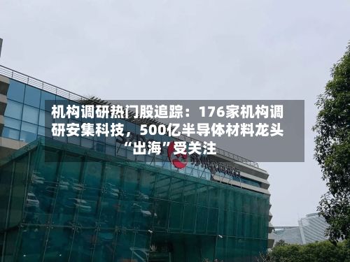 机构调研热门股追踪:176家机构调研安集科技,500亿半导体材料龙头“出海”受关注