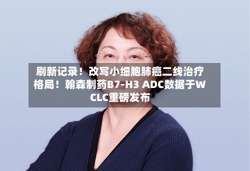 刷新记录!改写小细胞肺癌二线治疗格局!翰森制药B7-H3 ADC数据于WCLC重磅发布
