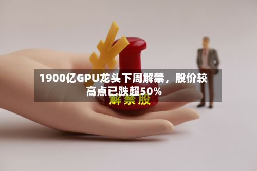 1900亿GPU龙头下周解禁，股价较高点已跌超50%-第2张图片