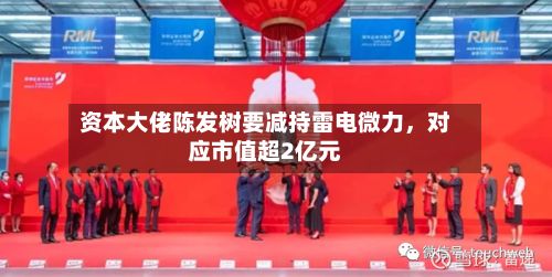 资本大佬陈发树要减持雷电微力，对应市值超2亿元-第3张图片