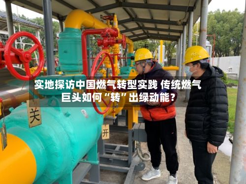 实地探访中国燃气转型实践 传统燃气巨头如何“转”出绿动能？-第3张图片