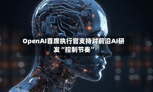 OpenAI首席执行官支持对前沿AI研发“控制节奏”-第2张图片