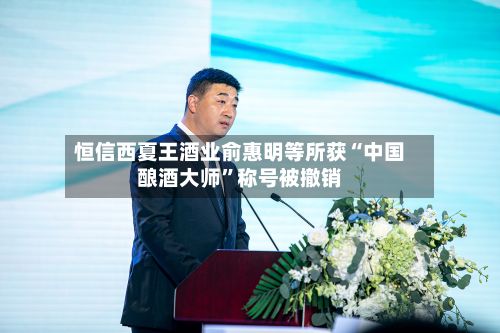 恒信西夏王酒业俞惠明等所获“中国酿酒大师	”称号被撤销-第3张图片