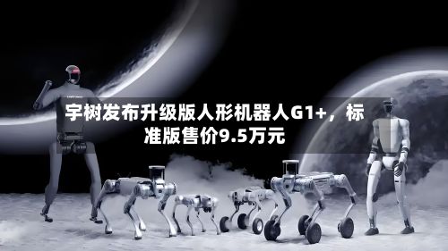 宇树发布升级版人形机器人G1+,标准版售价9.5万元