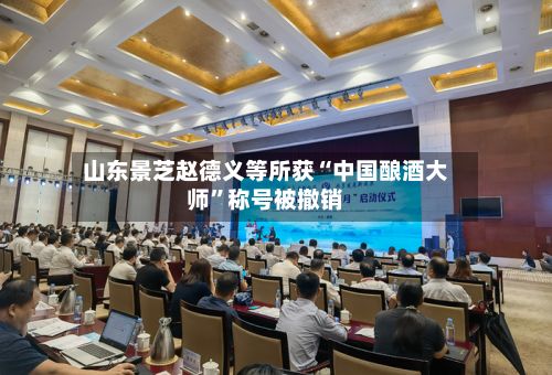 山东景芝赵德义等所获“中国酿酒大师”称号被撤销-第3张图片