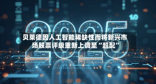 贝莱德因人工智能稀缺性而将新兴市场股票评级重新上调至“超配”-第2张图片