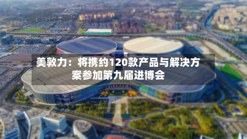 美敦力:将携约120款产品与解决方案参加第九届进博会