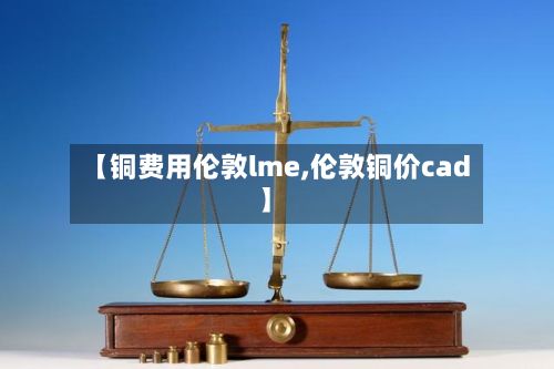 【铜费用伦敦lme,伦敦铜价cad】