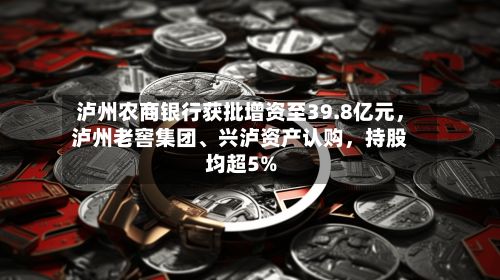 泸州农商银行获批增资至39.8亿元，泸州老窖集团、兴泸资产认购，持股均超5%