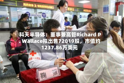 科天半导体：董事兼高管Richard P. Wallace拟出售72019股	，市值约1237.86万美元-第3张图片