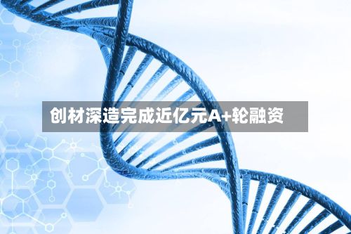 创材深造完成近亿元A+轮融资-第2张图片
