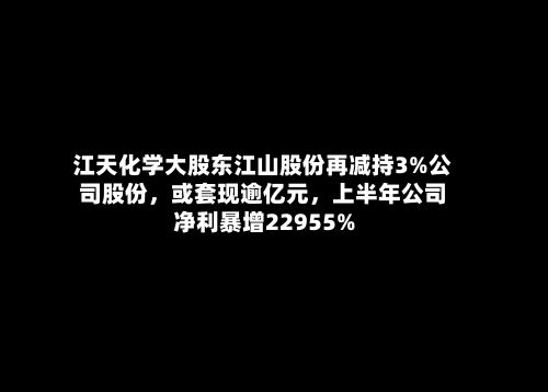 江天化学大股东江山股份再减持3%公司股份,或套现逾亿元,上半年公司净利暴增22955%