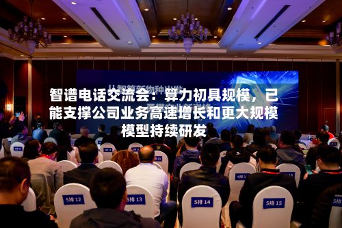 智谱电话交流会:算力初具规模,已能支撑公司业务高速增长和更大规模模型持续研发