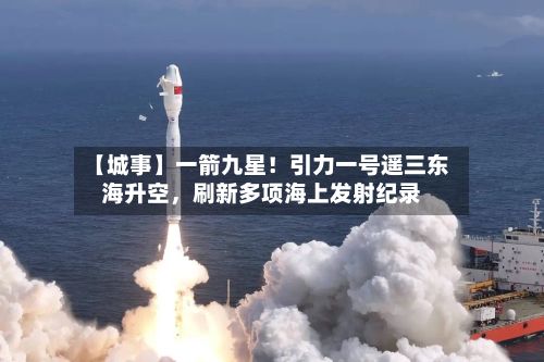 【城事】一箭九星！引力一号遥三东海升空，刷新多项海上发射纪录-第2张图片
