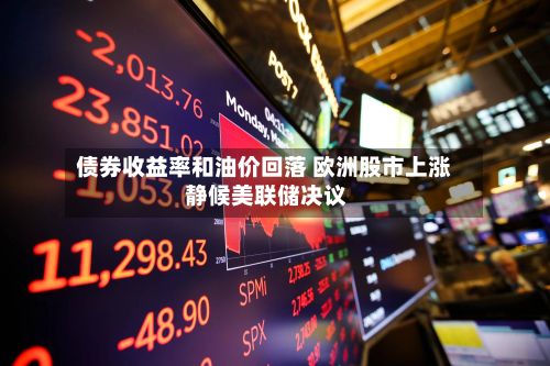 债券收益率和油价回落 欧洲股市上涨 静候美联储决议