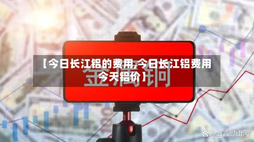 【今日长江铝的费用,今日长江铝费用今天铝价】