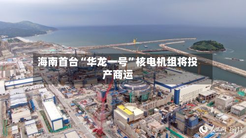 海南首台“华龙一号	”核电机组将投产商运-第3张图片