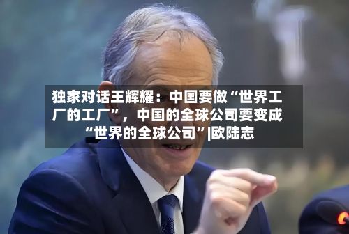 独家对话王辉耀：中国要做“世界工厂的工厂	”	，中国的全球公司要变成“世界的全球公司”|欧陆志-第3张图片