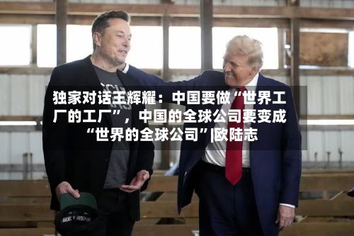 独家对话王辉耀：中国要做“世界工厂的工厂”，中国的全球公司要变成“世界的全球公司”|欧陆志
